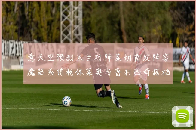 意天空预测米兰对阵莱切首发阵容魔笛或将轮休莱奥与普利西奇搭档出战