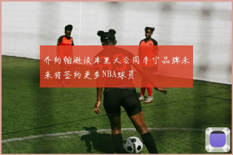 乔约翰逊谈库里大合同李宁品牌未来将签约更多NBA球员