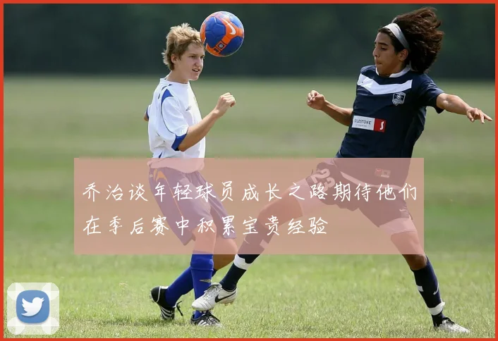 乔治谈年轻球员成长之路期待他们在季后赛中积累宝贵经验