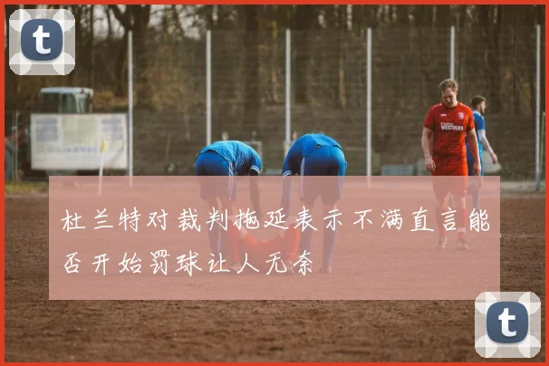 杜兰特对裁判拖延表示不满直言能否开始罚球让人无奈