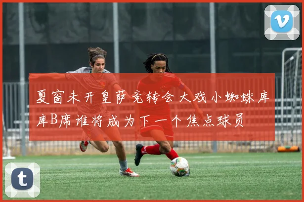 夏窗未开皇萨竞转会大戏小蜘蛛库库B席谁将成为下一个焦点球员