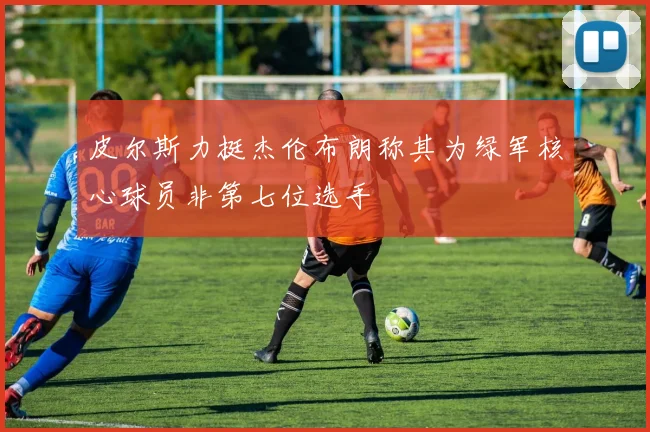皮尔斯力挺杰伦布朗称其为绿军核心球员非第七位选手