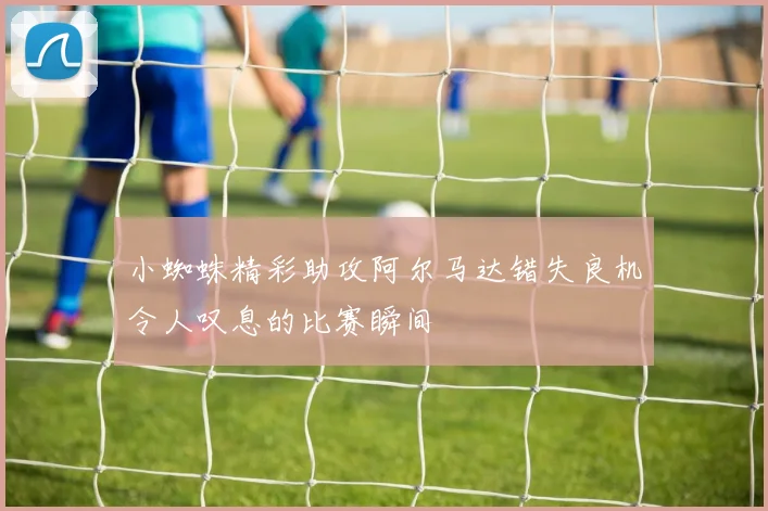 小蜘蛛精彩助攻阿尔马达错失良机令人叹息的比赛瞬间