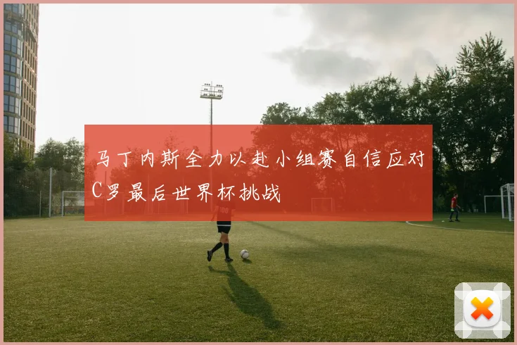 马丁内斯全力以赴小组赛自信应对C罗最后世界杯挑战