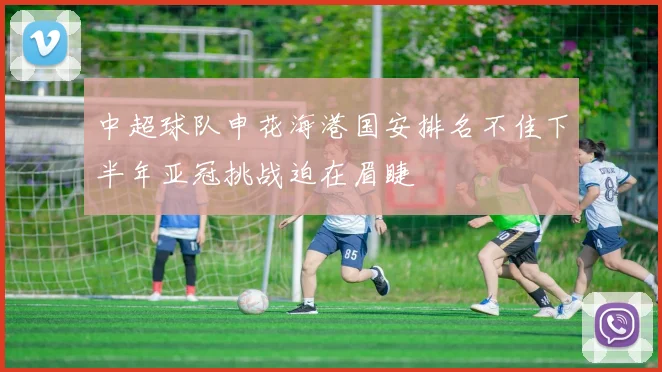 中超球队申花海港国安排名不佳下半年亚冠挑战迫在眉睫