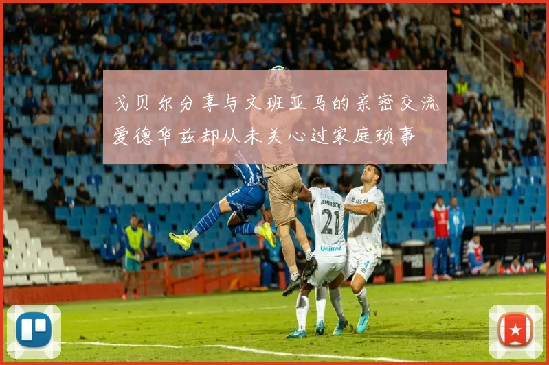 戈贝尔分享与文班亚马的亲密交流爱德华兹却从未关心过家庭琐事