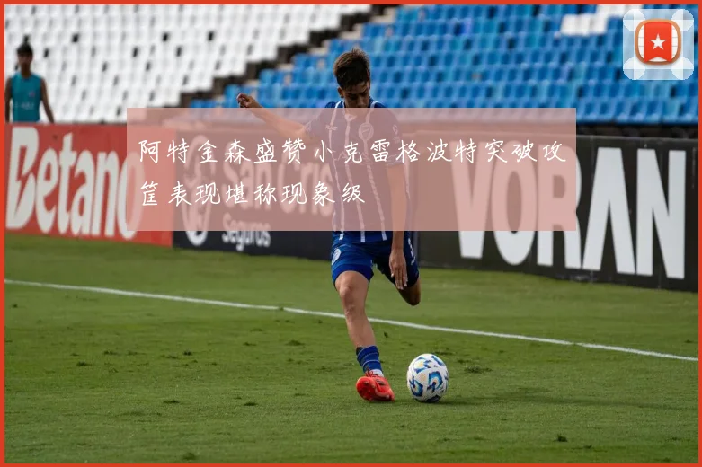 阿特金森盛赞小克雷格波特突破攻筐表现堪称现象级